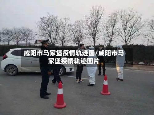咸阳市马家堡疫情轨迹图/咸阳市马家堡疫情轨迹图片