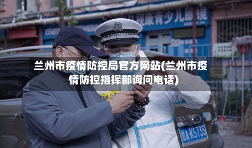 兰州市疫情防控局官方网站(兰州市疫情防控指挥部询问电话)