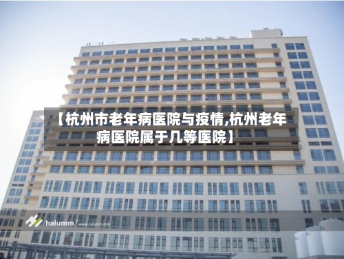 【杭州市老年病医院与疫情,杭州老年病医院属于几等医院】