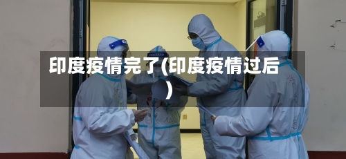 印度疫情完了(印度疫情过后)