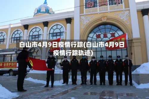 白山市4月9日疫情行踪(白山市4月9日疫情行踪轨迹)