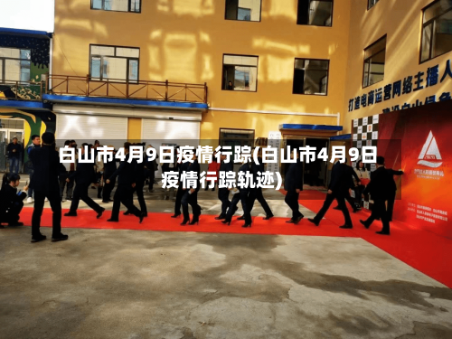 白山市4月9日疫情行踪(白山市4月9日疫情行踪轨迹)-第3张图片