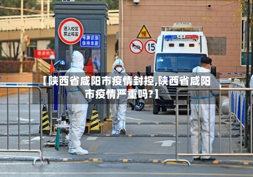 【陕西省咸阳市疫情封控,陕西省咸阳市疫情严重吗?】